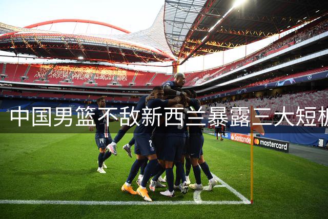 中国男篮不敌新西兰暴露三大短板 篮板劣势+进攻乏力成致命伤