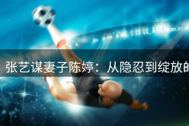 张艺谋妻子陈婷：从隐忍到绽放的十五年婚姻路