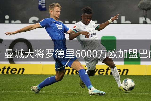 曼城大将罗德里6000万欧加盟巴萨 创队史转出第二高价
