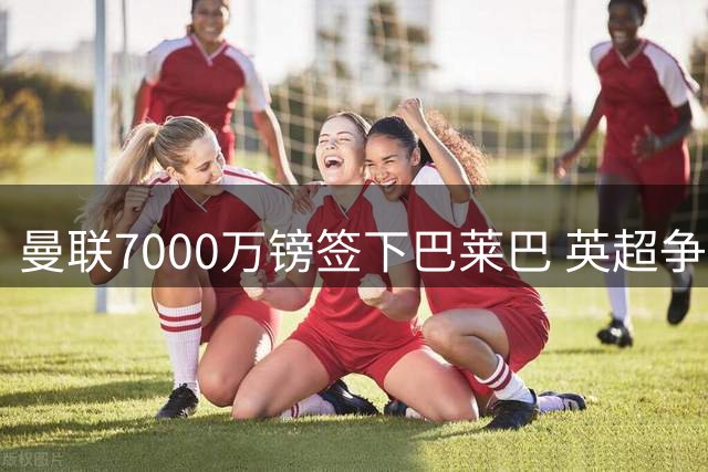 曼联7000万镑签下巴莱巴 英超争四格局再添变数