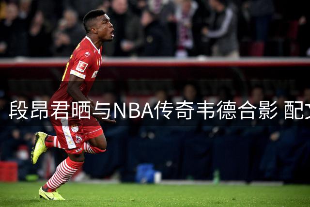 段昂君晒与NBA传奇韦德合影 配文展现篮球热情