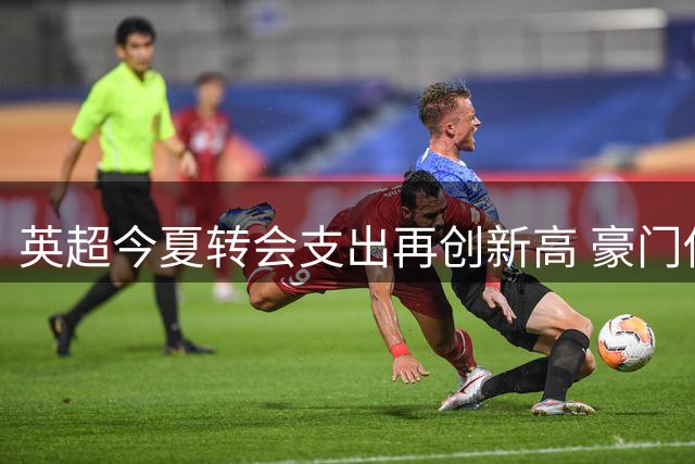 英超今夏转会支出再创新高 豪门俱乐部垄断市场