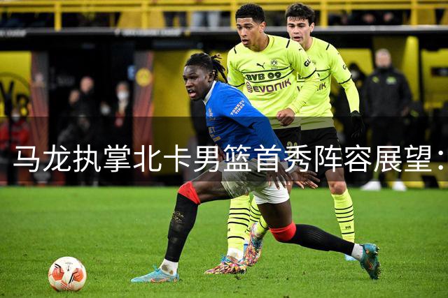 马龙执掌北卡男篮首秀阵容展望：转校生组合挑大梁 中锋待定